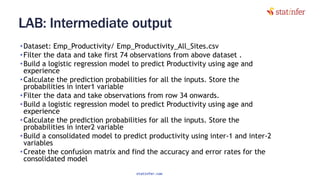 LAB: Intermediate output
•Dataset: Emp_Productivity/ Emp_Productivity_All_Sites.csv
•Filter the data and take first 74 observations from above dataset .
•Build a logistic regression model to predict Productivity using age and
experience
•Calculate the prediction probabilities for all the inputs. Store the
probabilities in inter1 variable
•Filter the data and take observations from row 34 onwards.
•Build a logistic regression model to predict Productivity using age and
experience
•Calculate the prediction probabilities for all the inputs. Store the
probabilities in inter2 variable
•Build a consolidated model to predict productivity using inter-1 and inter-2
variables
•Create the confusion matrix and find the accuracy and error rates for the
consolidated model
39
statinfer.com
 