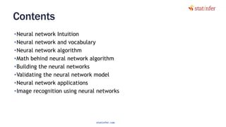 Contents
•Neural network Intuition
•Neural network and vocabulary
•Neural network algorithm
•Math behind neural network algorithm
•Building the neural networks
•Validating the neural network model
•Neural network applications
•Image recognition using neural networks
5
statinfer.com
 
