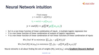 Neural Network intuition
55
𝐹𝑖𝑛𝑎𝑙 𝑜𝑢𝑡𝑝𝑢𝑡
𝑦 = 𝑜𝑢𝑡(ℎ) = 𝑔(σ 𝑊𝑗ℎ𝑗)
𝑦 = 𝑜𝑢𝑡(ℎ) = 𝑔(σ 𝑊𝑗 𝑔(σ 𝑤𝑗𝑘 𝑥 𝑘))
ℎ𝑗 = 𝑜𝑢𝑡 𝑥 = 𝑔(σ 𝑤𝑗𝑘 𝑥 𝑘)
• So h is a non linear function of linear combination of inputs – A multiple logistic regression line
• Y is a non linear function of linear combination of outputs of logistic regressions
• Y is a non linear function of linear combination of non linear functions of linear combination of inputs
𝑊𝑒 𝑓𝑖𝑛𝑑 𝑊 𝑡𝑜 𝑚𝑖𝑛𝑖𝑚𝑖𝑧𝑒 σ𝑖=1
𝑛
[𝑦𝑖 − 𝑔 σ 𝑊𝑗ℎ𝑗 ]2
𝑊𝑒 𝑓𝑖𝑛𝑑 {𝑊𝑗} & {𝑤𝑗𝑘} 𝑡𝑜 𝑚𝑖𝑛𝑖𝑚𝑖𝑧𝑒 σ𝑖=1
𝑛
[𝑦𝑖 − 𝑔(σ 𝑊𝑗 𝑔(σ 𝑤𝑗𝑘 𝑥 𝑘))]2
Neural networks is all about finding the sets of weights {Wj,} and {wjk} using Gradient Descent Method
statinfer.com
 