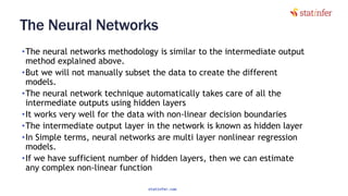 The Neural Networks
•The neural networks methodology is similar to the intermediate output
method explained above.
•But we will not manually subset the data to create the different
models.
•The neural network technique automatically takes care of all the
intermediate outputs using hidden layers
•It works very well for the data with non-linear decision boundaries
•The intermediate output layer in the network is known as hidden layer
•In Simple terms, neural networks are multi layer nonlinear regression
models.
•If we have sufficient number of hidden layers, then we can estimate
any complex non-linear function 57
statinfer.com
 