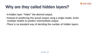 Why are they called hidden layers?
•A hidden layer “hides” the desired output.
•Instead of predicting the actual output using a single model, build
multiple models to predict intermediate output
•There is no standard way of deciding the number of hidden layers.
59
statinfer.com
 