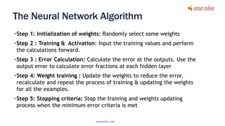 The Neural Network Algorithm
•Step 1: Initialization of weights: Randomly select some weights
•Step 2 : Training & Activation: Input the training values and perform
the calculations forward.
•Step 3 : Error Calculation: Calculate the error at the outputs. Use the
output error to calculate error fractions at each hidden layer
•Step 4: Weight training : Update the weights to reduce the error,
recalculate and repeat the process of training & updating the weights
for all the examples.
•Step 5: Stopping criteria: Stop the training and weights updating
process when the minimum error criteria is met 62
statinfer.com
 