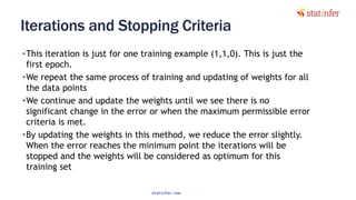 Iterations and Stopping Criteria
•This iteration is just for one training example (1,1,0). This is just the
first epoch.
•We repeat the same process of training and updating of weights for all
the data points
•We continue and update the weights until we see there is no
significant change in the error or when the maximum permissible error
criteria is met.
•By updating the weights in this method, we reduce the error slightly.
When the error reaches the minimum point the iterations will be
stopped and the weights will be considered as optimum for this
training set 80
statinfer.com
 