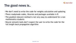 The good news is..
•We don’t need to write the code for weights calculation and updating
•There readymade codes, libraries and packages available in R
•The gradient descent method is not very easy to understand for a non
mathematics students
•Neural network tools don’t expect the user to write the code for the
full length back propagation algorithm
83
statinfer.com
 