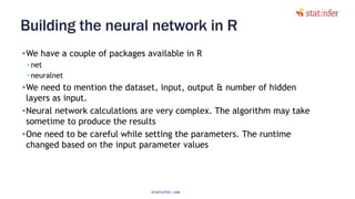 Building the neural network in R
•We have a couple of packages available in R
• net
• neuralnet
•We need to mention the dataset, input, output & number of hidden
layers as input.
•Neural network calculations are very complex. The algorithm may take
sometime to produce the results
•One need to be careful while setting the parameters. The runtime
changed based on the input parameter values
84
statinfer.com
 
