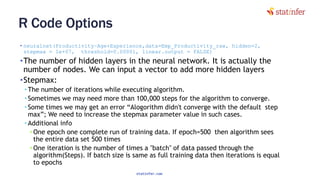 R Code Options
• neuralnet(Productivity~Age+Experience,data=Emp_Productivity_raw, hidden=2,
stepmax = 1e+07, threshold=0.00001, linear.output = FALSE)
•The number of hidden layers in the neural network. It is actually the
number of nodes. We can input a vector to add more hidden layers
•Stepmax:
• The number of iterations while executing algorithm.
• Sometimes we may need more than 100,000 steps for the algorithm to converge.
• Some times we may get an error “Alogorithm didn't converge with the default step
max”; We need to increase the stepmax parameter value in such cases.
• Additional info
• One epoch one complete run of training data. If epoch=500 then algorithm sees
the entire data set 500 times
• One iteration is the number of times a "batch" of data passed through the
algorithm(Steps). If batch size is same as full training data then iterations is equal
to epochs
88
statinfer.com
 