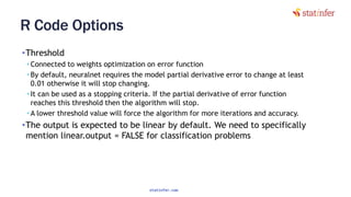 R Code Options
•Threshold
• Connected to weights optimization on error function
• By default, neuralnet requires the model partial derivative error to change at least
0.01 otherwise it will stop changing.
• It can be used as a stopping criteria. If the partial derivative of error function
reaches this threshold then the algorithm will stop.
• A lower threshold value will force the algorithm for more iterations and accuracy.
•The output is expected to be linear by default. We need to specifically
mention linear.output = FALSE for classification problems
89
statinfer.com
 