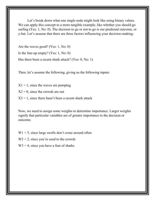Let’s break down what one single node might look like using binary values.
We can apply this concept to a more tangible example, like whether you should go
surfing (Yes: 1, No: 0). The decision to go or not to go is our predicted outcome, or
y-hat. Let’s assume that there are three factors influencing your decision-making:
Are the waves good? (Yes: 1, No: 0)
Is the line-up empty? (Yes: 1, No: 0)
Has there been a recent shark attack? (Yes: 0, No: 1)
Then, let’s assume the following, giving us the following inputs:
X1 = 1, since the waves are pumping
X2 = 0, since the crowds are out
X3 = 1, since there hasn’t been a recent shark attack
Now, we need to assign some weights to determine importance. Larger weights
signify that particular variables are of greater importance to the decision or
outcome.
W1 = 5, since large swells don’t come around often
W2 = 2, since you’re used to the crowds
W3 = 4, since you have a fear of sharks
 