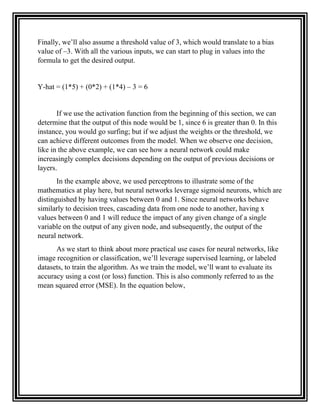 Finally, we’ll also assume a threshold value of 3, which would translate to a bias
value of –3. With all the various inputs, we can start to plug in values into the
formula to get the desired output.
Y-hat = (1*5) + (0*2) + (1*4) – 3 = 6
If we use the activation function from the beginning of this section, we can
determine that the output of this node would be 1, since 6 is greater than 0. In this
instance, you would go surfing; but if we adjust the weights or the threshold, we
can achieve different outcomes from the model. When we observe one decision,
like in the above example, we can see how a neural network could make
increasingly complex decisions depending on the output of previous decisions or
layers.
In the example above, we used perceptrons to illustrate some of the
mathematics at play here, but neural networks leverage sigmoid neurons, which are
distinguished by having values between 0 and 1. Since neural networks behave
similarly to decision trees, cascading data from one node to another, having x
values between 0 and 1 will reduce the impact of any given change of a single
variable on the output of any given node, and subsequently, the output of the
neural network.
As we start to think about more practical use cases for neural networks, like
image recognition or classification, we’ll leverage supervised learning, or labeled
datasets, to train the algorithm. As we train the model, we’ll want to evaluate its
accuracy using a cost (or loss) function. This is also commonly referred to as the
mean squared error (MSE). In the equation below,
 