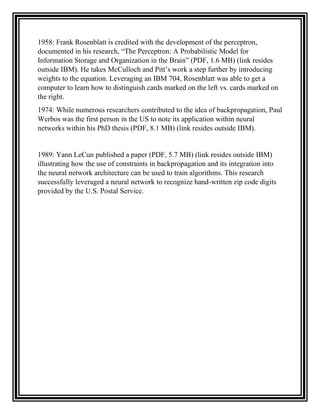 1958: Frank Rosenblatt is credited with the development of the perceptron,
documented in his research, “The Perceptron: A Probabilistic Model for
Information Storage and Organization in the Brain” (PDF, 1.6 MB) (link resides
outside IBM). He takes McCulloch and Pitt’s work a step further by introducing
weights to the equation. Leveraging an IBM 704, Rosenblatt was able to get a
computer to learn how to distinguish cards marked on the left vs. cards marked on
the right.
1974: While numerous researchers contributed to the idea of backpropagation, Paul
Werbos was the first person in the US to note its application within neural
networks within his PhD thesis (PDF, 8.1 MB) (link resides outside IBM).
1989: Yann LeCun published a paper (PDF, 5.7 MB) (link resides outside IBM)
illustrating how the use of constraints in backpropagation and its integration into
the neural network architecture can be used to train algorithms. This research
successfully leveraged a neural network to recognize hand-written zip code digits
provided by the U.S. Postal Service.
 