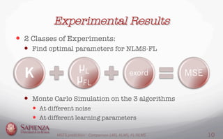 Experimental Results
—  2 Classes of Experiments:
—  Find optimal parameters for NLMS-FL
—  Monte Carlo Simulation on the 3 algorithms
—  At different noise
—  At different learning parameters
K
µL
µFL
exord MSE
MGTS prediction: Comparison LMS, KLMS, FL-NLMS 10
 