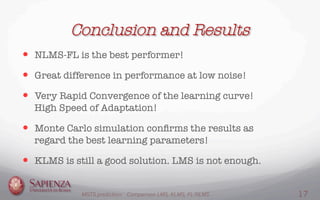 Conclusion and Results
—  NLMS-FL is the best performer!
—  Great difference in performance at low noise!
—  Very Rapid Convergence of the learning curve!
High Speed of Adaptation!
—  Monte Carlo simulation conﬁrms the results as
regard the best learning parameters!
—  KLMS is still a good solution. LMS is not enough.
MGTS prediction: Comparison LMS, KLMS, FL-NLMS 17
 