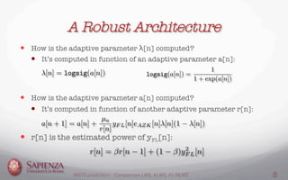 A Robust Architecture
—  How is the adaptive parameter λ[n] computed?
—  It’s computed in function of an adaptive parameter a[n]:


—  How is the adaptive parameter a[n] computed?
—  It’s computed in function of another adaptive parameter r[n]:
—  r[n] is the estimated power of yFL[n]:
MGTS prediction: Comparison LMS, KLMS, FL-NLMS 8
 