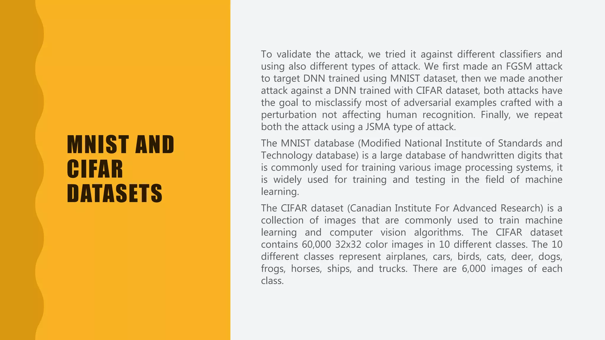 MNIST AND
CIFAR
DATASETS
To validate the attack, we tried it against different classifiers and
using also different types of attack. We first made an FGSM attack
to target DNN trained using MNIST dataset, then we made another
attack against a DNN trained with CIFAR dataset, both attacks have
the goal to misclassify most of adversarial examples crafted with a
perturbation not affecting human recognition. Finally, we repeat
both the attack using a JSMA type of attack.
The MNIST database (Modified National Institute of Standards and
Technology database) is a large database of handwritten digits that
is commonly used for training various image processing systems, it
is widely used for training and testing in the field of machine
learning.
The CIFAR dataset (Canadian Institute For Advanced Research) is a
collection of images that are commonly used to train machine
learning and computer vision algorithms. The CIFAR dataset
contains 60,000 32x32 color images in 10 different classes. The 10
different classes represent airplanes, cars, birds, cats, deer, dogs,
frogs, horses, ships, and trucks. There are 6,000 images of each
class.
 