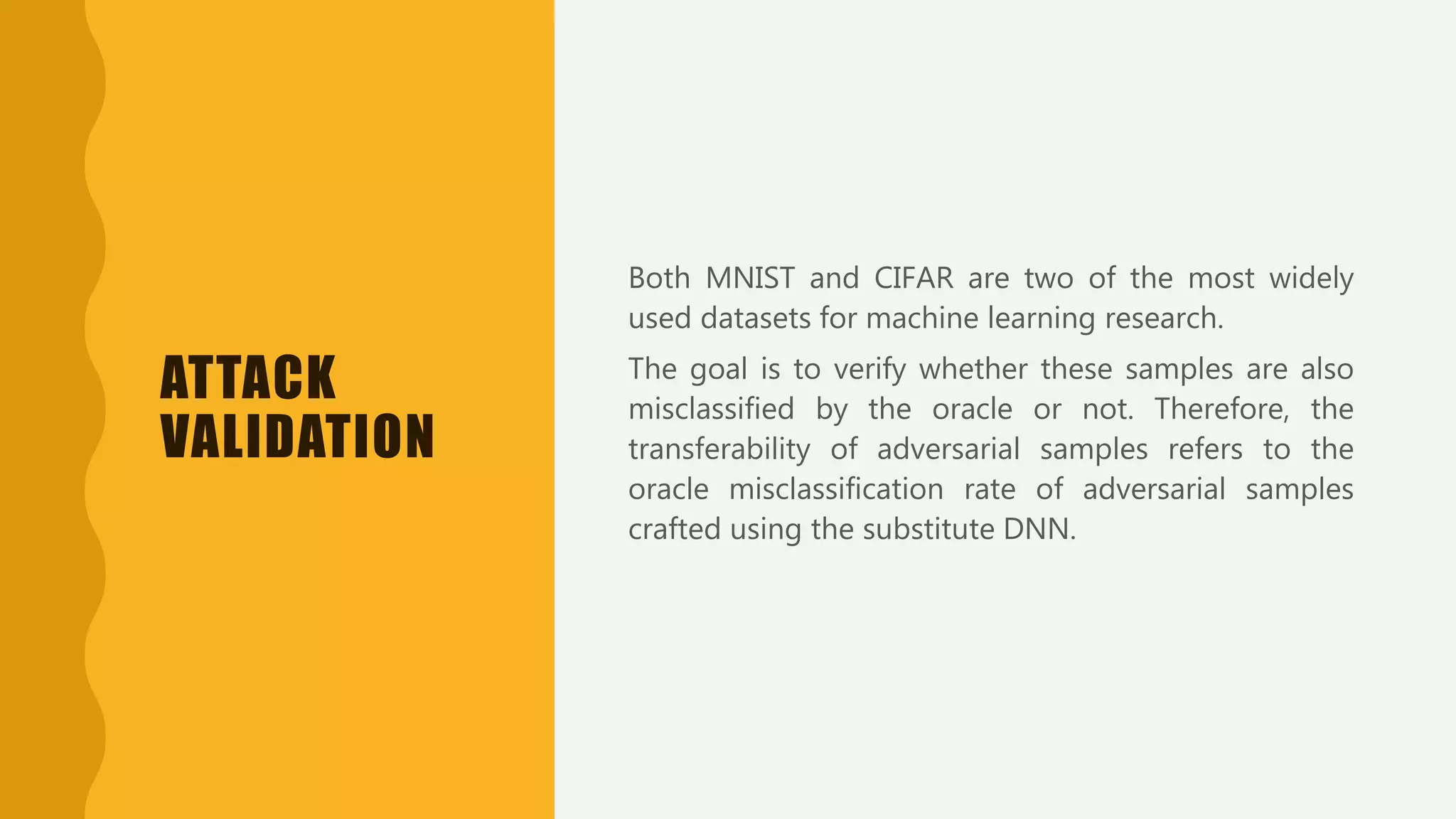 ATTACK
VALIDATION
Both MNIST and CIFAR are two of the most widely
used datasets for machine learning research.
The goal is to verify whether these samples are also
misclassified by the oracle or not. Therefore, the
transferability of adversarial samples refers to the
oracle misclassification rate of adversarial samples
crafted using the substitute DNN.
 