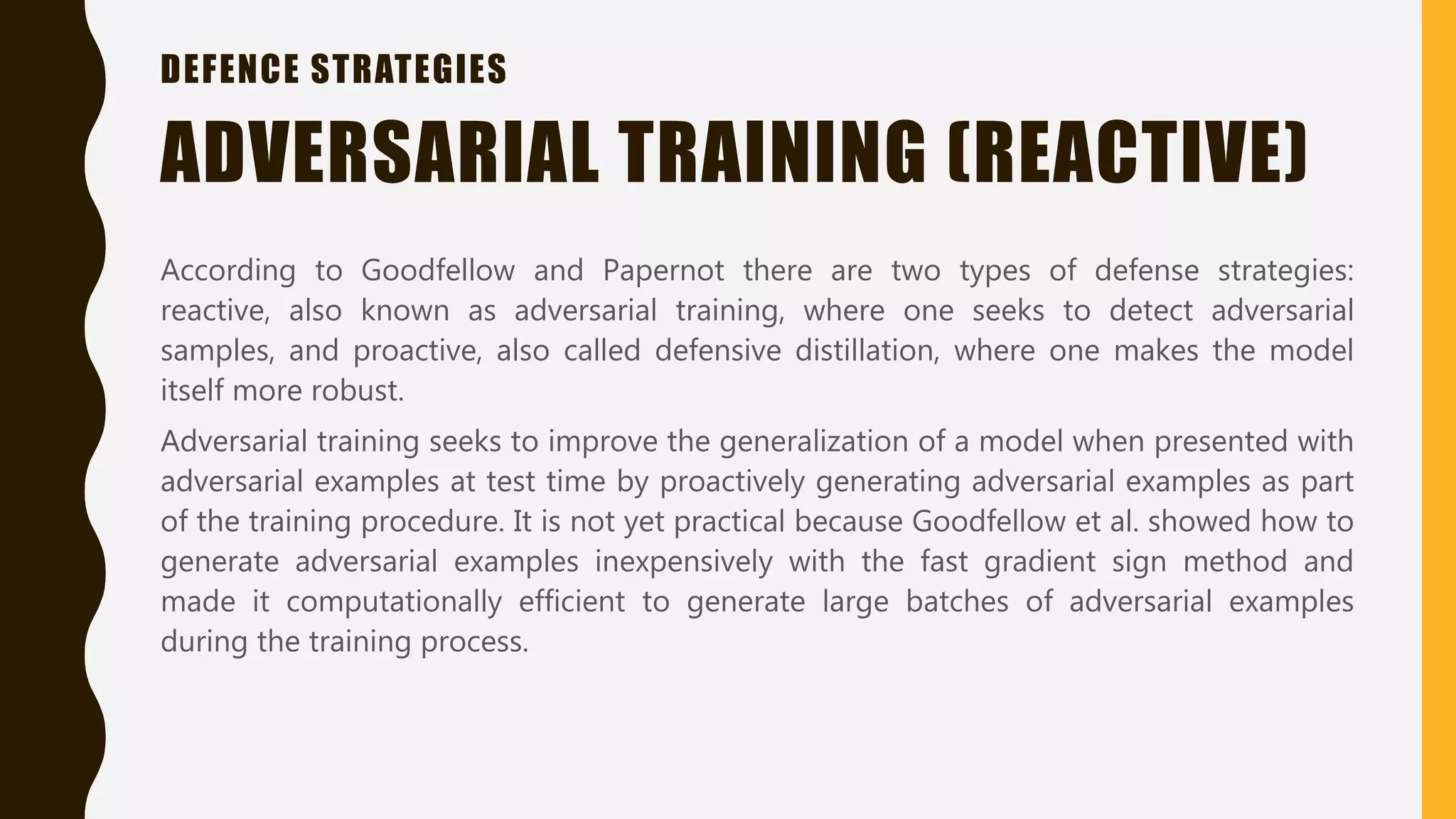 DEFENCE STRATEGIES
According to Goodfellow and Papernot there are two types of defense strategies:
reactive, also known as adversarial training, where one seeks to detect adversarial
samples, and proactive, also called defensive distillation, where one makes the model
itself more robust.
Adversarial training seeks to improve the generalization of a model when presented with
adversarial examples at test time by proactively generating adversarial examples as part
of the training procedure. It is not yet practical because Goodfellow et al. showed how to
generate adversarial examples inexpensively with the fast gradient sign method and
made it computationally efficient to generate large batches of adversarial examples
during the training process.
ADVERSARIAL TRAINING (REACTIVE)
 