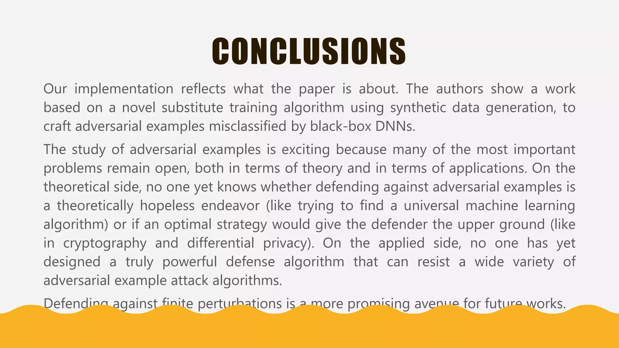 CONCLUSIONS
Our implementation reflects what the paper is about. The authors show a work
based on a novel substitute training algorithm using synthetic data generation, to
craft adversarial examples misclassified by black-box DNNs.
The study of adversarial examples is exciting because many of the most important
problems remain open, both in terms of theory and in terms of applications. On the
theoretical side, no one yet knows whether defending against adversarial examples is
a theoretically hopeless endeavor (like trying to find a universal machine learning
algorithm) or if an optimal strategy would give the defender the upper ground (like
in cryptography and differential privacy). On the applied side, no one has yet
designed a truly powerful defense algorithm that can resist a wide variety of
adversarial example attack algorithms.
Defending against finite perturbations is a more promising avenue for future works.
 
