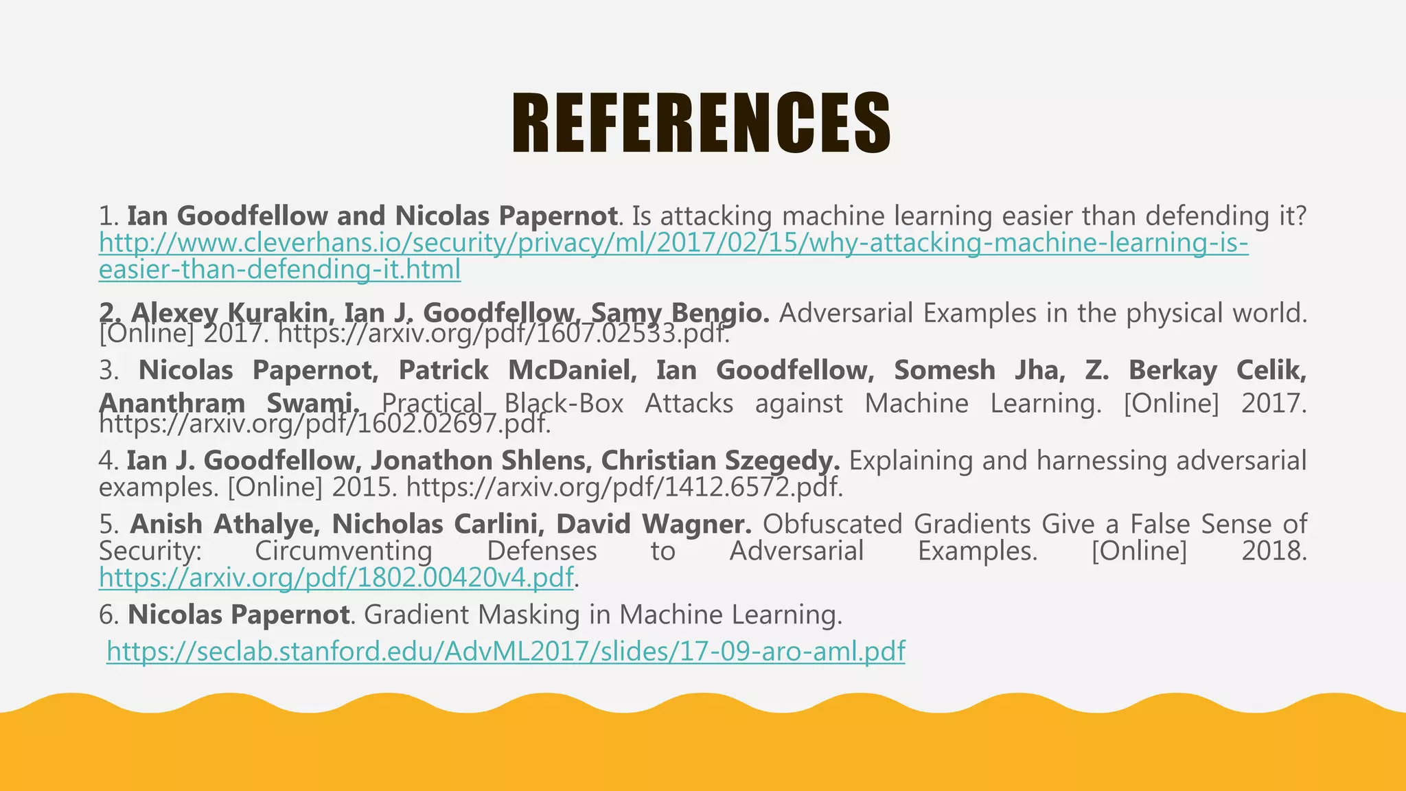 REFERENCES
1. Ian Goodfellow and Nicolas Papernot. Is attacking machine learning easier than defending it?
http://www.cleverhans.io/security/privacy/ml/2017/02/15/why-attacking-machine-learning-is-
easier-than-defending-it.html
2. Alexey Kurakin, Ian J. Goodfellow, Samy Bengio. Adversarial Examples in the physical world.
[Online] 2017. https://arxiv.org/pdf/1607.02533.pdf.
3. Nicolas Papernot, Patrick McDaniel, Ian Goodfellow, Somesh Jha, Z. Berkay Celik,
Ananthram Swami. Practical Black-Box Attacks against Machine Learning. [Online] 2017.
https://arxiv.org/pdf/1602.02697.pdf.
4. Ian J. Goodfellow, Jonathon Shlens, Christian Szegedy. Explaining and harnessing adversarial
examples. [Online] 2015. https://arxiv.org/pdf/1412.6572.pdf.
5. Anish Athalye, Nicholas Carlini, David Wagner. Obfuscated Gradients Give a False Sense of
Security: Circumventing Defenses to Adversarial Examples. [Online] 2018.
https://arxiv.org/pdf/1802.00420v4.pdf.
6. Nicolas Papernot. Gradient Masking in Machine Learning.
https://seclab.stanford.edu/AdvML2017/slides/17-09-aro-aml.pdf
 