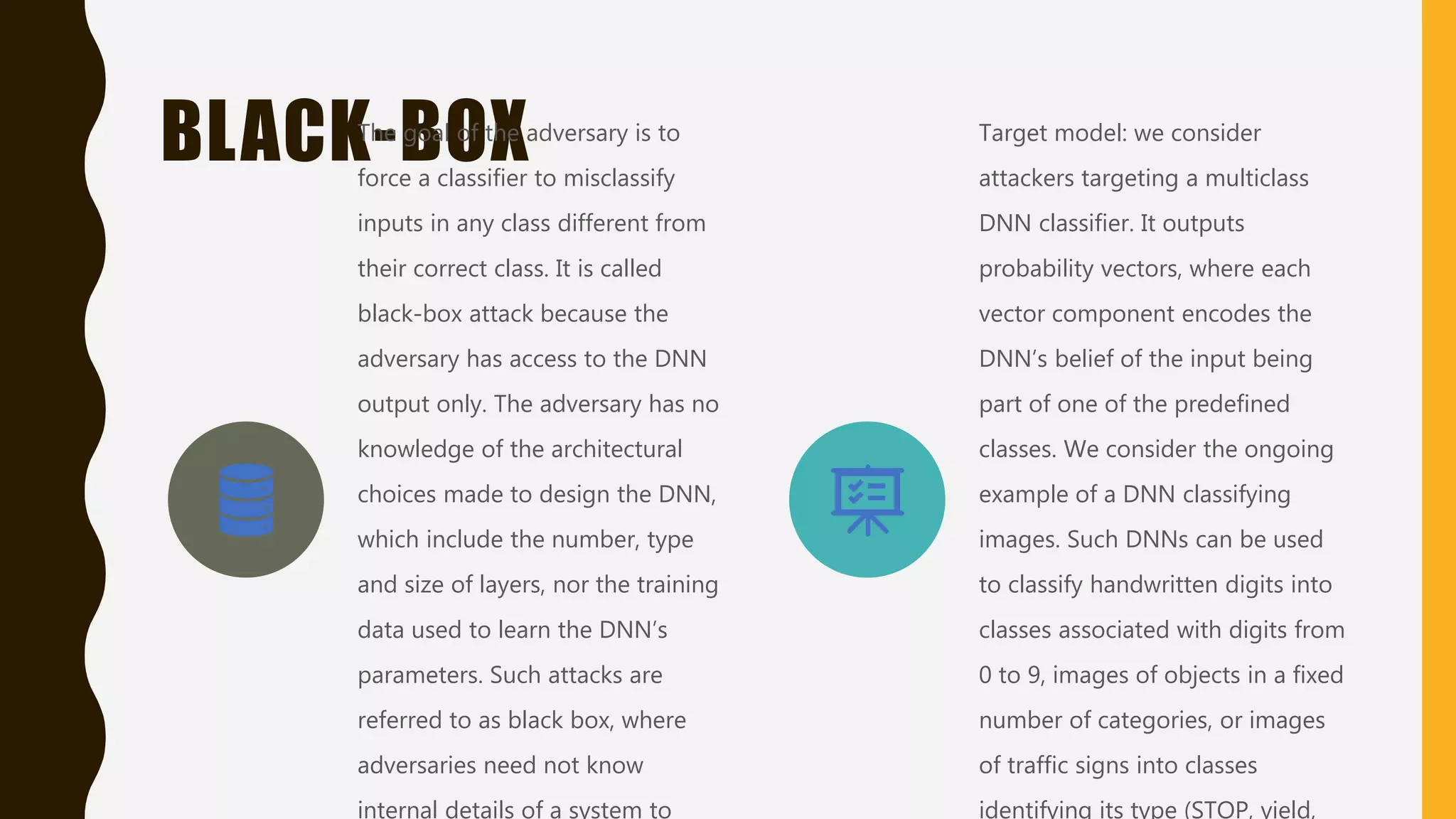BLACK-BOXThe goal of the adversary is to
force a classifier to misclassify
inputs in any class different from
their correct class. It is called
black-box attack because the
adversary has access to the DNN
output only. The adversary has no
knowledge of the architectural
choices made to design the DNN,
which include the number, type
and size of layers, nor the training
data used to learn the DNN’s
parameters. Such attacks are
referred to as black box, where
adversaries need not know
internal details of a system to
Target model: we consider
attackers targeting a multiclass
DNN classifier. It outputs
probability vectors, where each
vector component encodes the
DNN’s belief of the input being
part of one of the predefined
classes. We consider the ongoing
example of a DNN classifying
images. Such DNNs can be used
to classify handwritten digits into
classes associated with digits from
0 to 9, images of objects in a fixed
number of categories, or images
of traffic signs into classes
identifying its type (STOP, yield,
 