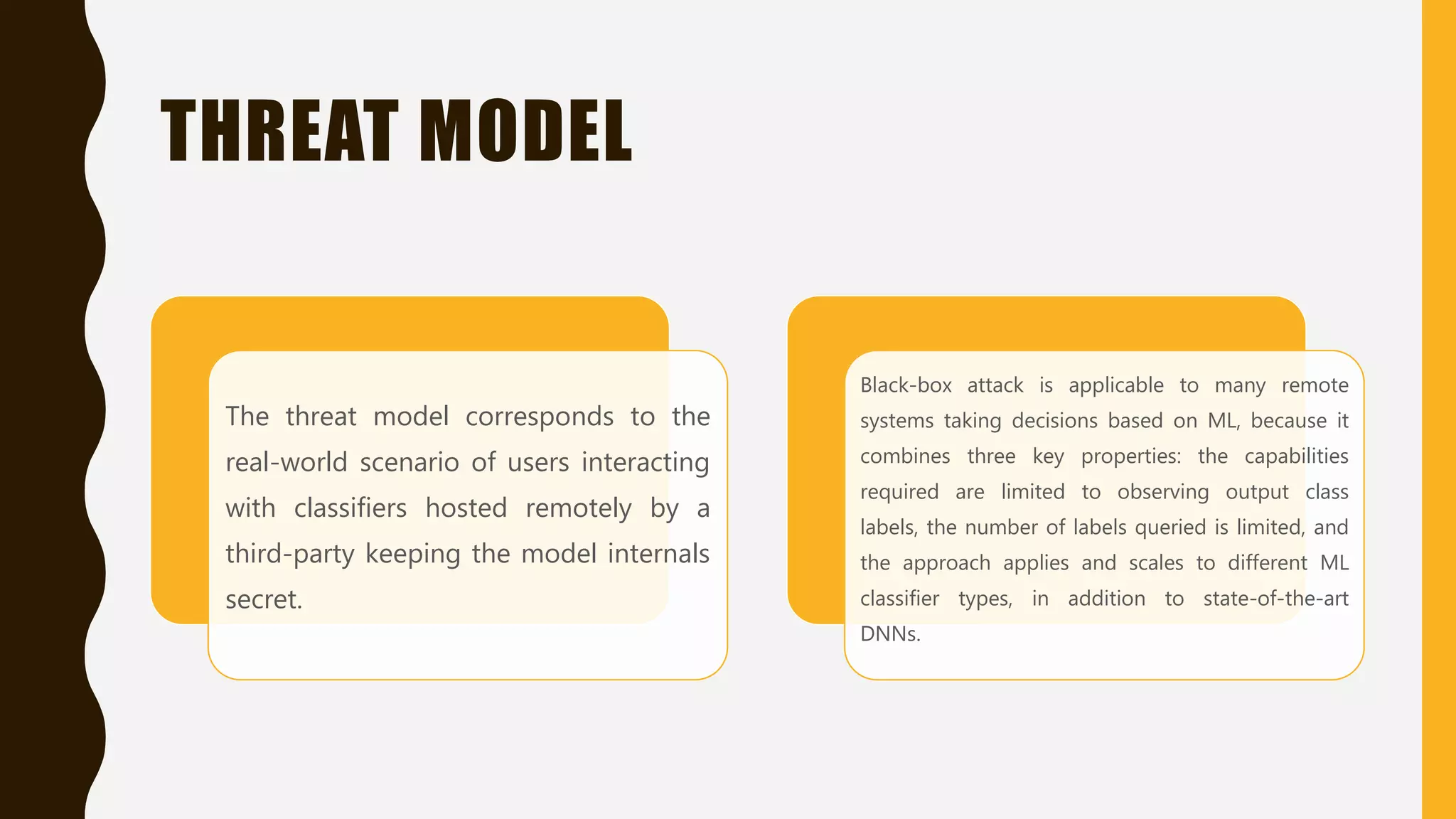 THREAT MODEL
The threat model corresponds to the
real-world scenario of users interacting
with classifiers hosted remotely by a
third-party keeping the model internals
secret.
Black-box attack is applicable to many remote
systems taking decisions based on ML, because it
combines three key properties: the capabilities
required are limited to observing output class
labels, the number of labels queried is limited, and
the approach applies and scales to different ML
classifier types, in addition to state-of-the-art
DNNs.
 