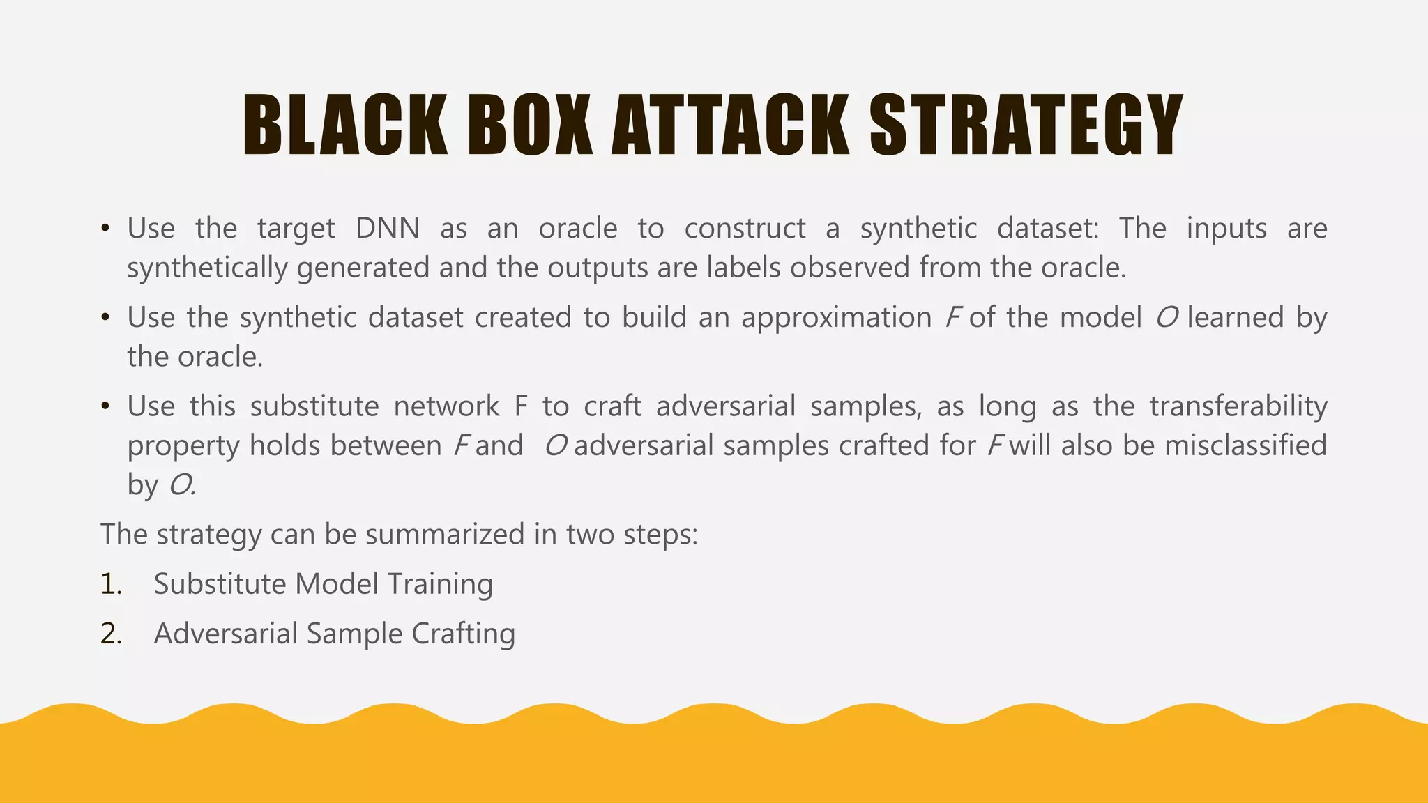 BLACK BOX ATTACK STRATEGY
• Use the target DNN as an oracle to construct a synthetic dataset: The inputs are
synthetically generated and the outputs are labels observed from the oracle.
• Use the synthetic dataset created to build an approximation F of the model O learned by
the oracle.
• Use this substitute network F to craft adversarial samples, as long as the transferability
property holds between F and O adversarial samples crafted for F will also be misclassified
by O.
The strategy can be summarized in two steps:
1. Substitute Model Training
2. Adversarial Sample Crafting
 