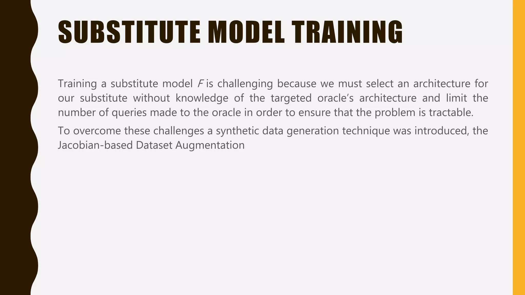 SUBSTITUTE MODEL TRAINING
Training a substitute model F is challenging because we must select an architecture for
our substitute without knowledge of the targeted oracle’s architecture and limit the
number of queries made to the oracle in order to ensure that the problem is tractable.
To overcome these challenges a synthetic data generation technique was introduced, the
Jacobian-based Dataset Augmentation
 