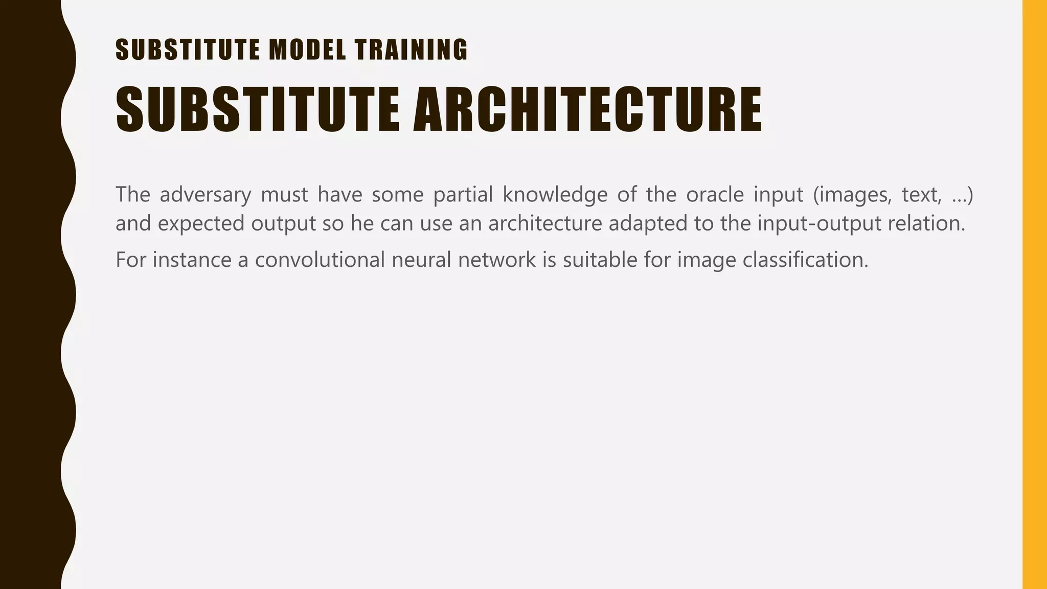 SUBSTITUTE MODEL TRAINING
The adversary must have some partial knowledge of the oracle input (images, text, …)
and expected output so he can use an architecture adapted to the input-output relation.
For instance a convolutional neural network is suitable for image classification.
SUBSTITUTE ARCHITECTURE
 