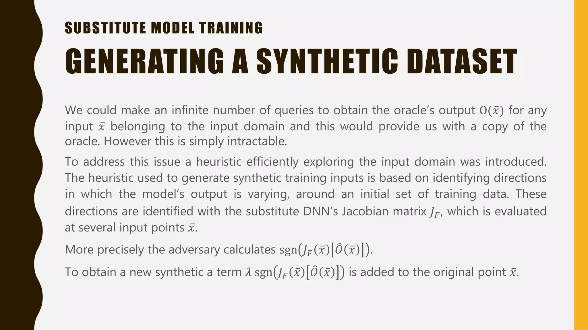 SUBSTITUTE MODEL TRAINING
We could make an infinite number of queries to obtain the oracle’s output O( 𝑥) for any
input 𝑥 belonging to the input domain and this would provide us with a copy of the
oracle. However this is simply intractable.
To address this issue a heuristic efficiently exploring the input domain was introduced.
The heuristic used to generate synthetic training inputs is based on identifying directions
in which the model’s output is varying, around an initial set of training data. These
directions are identified with the substitute DNN’s Jacobian matrix 𝐽 𝐹, which is evaluated
at several input points 𝑥.
More precisely the adversary calculates sgn 𝐽 𝐹 𝑥 𝑂 𝑥 .
To obtain a new synthetic a term 𝜆 sgn 𝐽 𝐹 𝑥 𝑂 𝑥 is added to the original point 𝑥.
GENERATING A SYNTHETIC DATASET
 