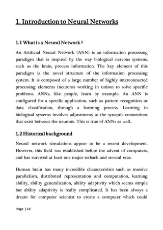 Page | 12
1. Introduction to Neural Networks
1.1 What is a Neural Network ?
An Artificial Neural Network (ANN) is an information processing
paradigm that is inspired by the way biological nervous systems,
such as the brain, process information. The key element of this
paradigm is the novel structure of the information processing
system. It is composed of a large number of highly interconnected
processing elements (neurons) working in unison to solve specific
problems. ANNs, like people, learn by example. An ANN is
configured for a specific application, such as pattern recognition or
data classification, through a learning process. Learning in
biological systems involves adjustments to the synaptic connections
that exist between the neurons. This is true of ANNs as well.
1.2 Historicalbackground
Neural network simulations appear to be a recent development.
However, this field was established before the advent of computers,
and has survived at least one major setback and several eras.
Human brain has many incredible characteristics such as massive
parallelism, distributed representation and computation, learning
ability, ability generalization, ability adaptivity which seems simple
but ability adaptivity is really complicated. It has been always a
dream for computer scientist to create a computer which could
 