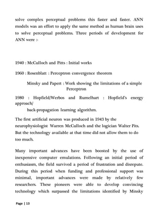Page | 13
solve complex perceptual problems this faster and faster. ANN
models was an effort to apply the same method as human brain uses
to solve perceptual problems. Three periods of development for
ANN were :-
1940 : McCulloch and Pitts : Initial works
1960 : Rosenblatt : Perceptron convergence theorem
Minsky and Papert : Work showing the limitations of a simple
Perceptron
1980 : Hopfield/Werbos and Rumelhart : Hopfield’s energy
approach/
back-propagation learning algorithm.
The first artificial neuron was produced in 1943 by the
neurophysiologist Warren McCulloch and the logician Walter Pits.
But the technology available at that time did not allow them to do
too much.
Many important advances have been boosted by the use of
inexpensive computer emulations. Following an initial period of
enthusiasm, the field survived a period of frustration and disrepute.
During this period when funding and professional support was
minimal, important advances were made by relatively few
researchers. These pioneers were able to develop convincing
technology which surpassed the limitations identified by Minsky
 
