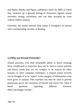 Page | 14
and Papert. Minsky and Papert, published a book (in 1969) in which
they summed up a general feeling of frustration (against neural
networks) among researchers, and was thus accepted by most
without further analysis.
Currently, the neural network field enjoys a resurgence of interest
and a corresponding increase in funding.
1.3 Why use Neural Networks ?
Neural networks, with their remarkable ability to derive meaning
from complicated or imprecise data, can be used to extract patterns
and detect trends that are too complex to be noticed by either
humans or other computer techniques. A trained neural network
can be thought of as an "expert" in the category of information it has
been given to analyse. This expertise can then be used to provide
projections, given new situations of interest and answer the "what if"
based questions regarding different scenarios.
Other advantages include :
 