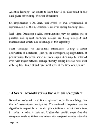 Page | 15
Adaptive learning : An ability to learn how to do tasks based on the
data given for training or initial experience.
Self-Organisation : An ANN can create its own organisation or
representation of the information it receives during learning time.
Real Time Operation : ANN computations may be carried out in
parallel, and special hardware devices are being designed and
manufactured which take advantage of this capability.
Fault Tolerance via Redundant Information Coding : Partial
destruction of a network leads to the corresponding degradation of
performance. However, some network capabilities may be retained
even with major network damage thereby, taking it to the next level
of being fault tolerant and functional even at the time of a disaster.
1.4 Neural networks versus Conventional computers
Neural networks take a different approach to problem solving than
that of conventional computers. Conventional computers use an
algorithmic approach i.e. the computer follows a set of instructions
in order to solve a problem. Unless the specific steps that the
computer needs to follow are known the computer cannot solve the
 