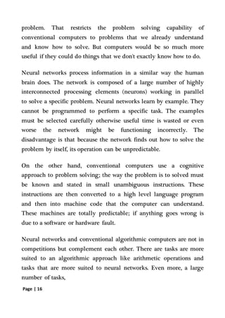Page | 16
problem. That restricts the problem solving capability of
conventional computers to problems that we already understand
and know how to solve. But computers would be so much more
useful if they could do things that we don't exactly know how to do.
Neural networks process information in a similar way the human
brain does. The network is composed of a large number of highly
interconnected processing elements (neurons) working in parallel
to solve a specific problem. Neural networks learn by example. They
cannot be programmed to perform a specific task. The examples
must be selected carefully otherwise useful time is wasted or even
worse the network might be functioning incorrectly. The
disadvantage is that because the network finds out how to solve the
problem by itself, its operation can be unpredictable.
On the other hand, conventional computers use a cognitive
approach to problem solving; the way the problem is to solved must
be known and stated in small unambiguous instructions. These
instructions are then converted to a high level language program
and then into machine code that the computer can understand.
These machines are totally predictable; if anything goes wrong is
due to a software or hardware fault.
Neural networks and conventional algorithmic computers are not in
competitions but complement each other. There are tasks are more
suited to an algorithmic approach like arithmetic operations and
tasks that are more suited to neural networks. Even more, a large
number of tasks,
 