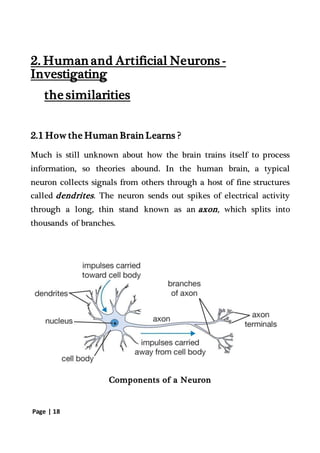 Page | 18
2. Human and Artificial Neurons -
Investigating
the similarities
2.1 How the Human Brain Learns ?
Much is still unknown about how the brain trains itself to process
information, so theories abound. In the human brain, a typical
neuron collects signals from others through a host of fine structures
called dendrites. The neuron sends out spikes of electrical activity
through a long, thin stand known as an axon, which splits into
thousands of branches.
Components of a Neuron
 
