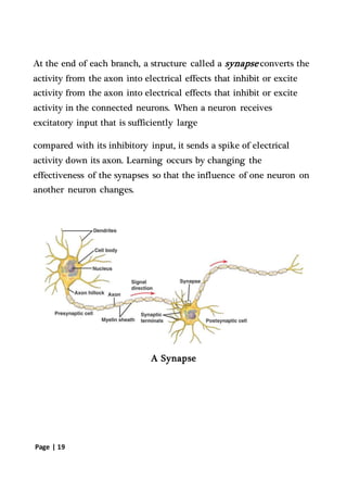 Page | 19
At the end of each branch, a structure called a synapse converts the
activity from the axon into electrical effects that inhibit or excite
activity from the axon into electrical effects that inhibit or excite
activity in the connected neurons. When a neuron receives
excitatory input that is sufficiently large
compared with its inhibitory input, it sends a spike of electrical
activity down its axon. Learning occurs by changing the
effectiveness of the synapses so that the influence of one neuron on
another neuron changes.
A Synapse
 
