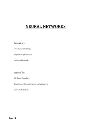 Page | 2
NEURAL NETWORKS
Prepared for :
Mrs. PaulomiMukherjee
DepartmentofHumanities
TechnoIndiaSaltlake
Approved by :
Mr. TapanChowdhury
DepartmentofComputerScienceandEngineering
TechnoIndiaSaltlake
 