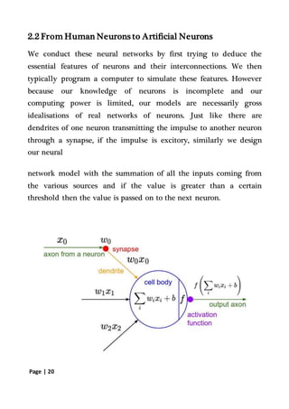 Page | 20
2.2 From Human Neurons to Artificial Neurons
We conduct these neural networks by first trying to deduce the
essential features of neurons and their interconnections. We then
typically program a computer to simulate these features. However
because our knowledge of neurons is incomplete and our
computing power is limited, our models are necessarily gross
idealisations of real networks of neurons. Just like there are
dendrites of one neuron transmitting the impulse to another neuron
through a synapse, if the impulse is excitory, similarly we design
our neural
network model with the summation of all the inputs coming from
the various sources and if the value is greater than a certain
threshold then the value is passed on to the next neuron.
 