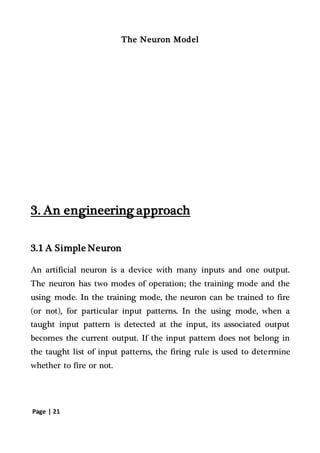 Page | 21
The Neuron Model
3. An engineering approach
3.1 A Simple Neuron
An artificial neuron is a device with many inputs and one output.
The neuron has two modes of operation; the training mode and the
using mode. In the training mode, the neuron can be trained to fire
(or not), for particular input patterns. In the using mode, when a
taught input pattern is detected at the input, its associated output
becomes the current output. If the input pattern does not belong in
the taught list of input patterns, the firing rule is used to determine
whether to fire or not.
 