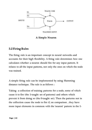 Page | 22
A Simple Neuron
3.2 Firing Rules
The firing rule is an important concept in neural networks and
accounts for their high flexibility. A firing rule determines how one
calculates whether a neuron should fire for any input pattern. It
relates to all the input patterns, not only the ones on which the node
was trained.
A simple firing rule can be implemented by using Hamming
distance technique. The rule is as follows :
Taking a collection of training patterns for a node, some of which
cause it to fire (the 1-taught set of patterns) and others which
prevent it from doing so (the 0-taught set). Then the patterns not in
the collection cause the node to fire if, on comparison , they have
more input elements in common with the 'nearest' pattern in the 1-
 