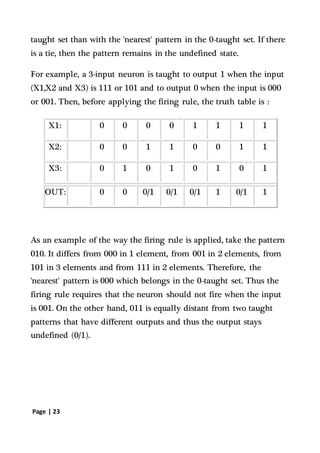 Page | 23
taught set than with the 'nearest' pattern in the 0-taught set. If there
is a tie, then the pattern remains in the undefined state.
For example, a 3-input neuron is taught to output 1 when the input
(X1,X2 and X3) is 111 or 101 and to output 0 when the input is 000
or 001. Then, before applying the firing rule, the truth table is :
X1: 0 0 0 0 1 1 1 1
X2: 0 0 1 1 0 0 1 1
X3: 0 1 0 1 0 1 0 1
OUT: 0 0 0/1 0/1 0/1 1 0/1 1
As an example of the way the firing rule is applied, take the pattern
010. It differs from 000 in 1 element, from 001 in 2 elements, from
101 in 3 elements and from 111 in 2 elements. Therefore, the
'nearest' pattern is 000 which belongs in the 0-taught set. Thus the
firing rule requires that the neuron should not fire when the input
is 001. On the other hand, 011 is equally distant from two taught
patterns that have different outputs and thus the output stays
undefined (0/1).
 