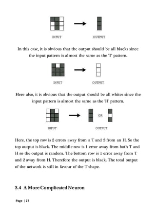 Page | 27
In this case, it is obvious that the output should be all blacks since
the input pattern is almost the same as the 'T' pattern.
Here also, it is obvious that the output should be all whites since the
input pattern is almost the same as the 'H' pattern.
Here, the top row is 2 errors away from a T and 3 from an H. So the
top output is black. The middle row is 1 error away from both T and
H so the output is random. The bottom row is 1 error away from T
and 2 away from H. Therefore the output is black. The total output
of the network is still in favour of the T shape.
3.4 A More Complicated Neuron
 