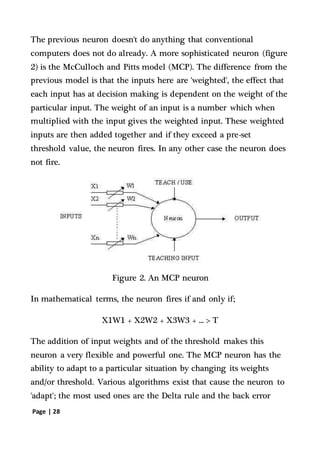 Page | 28
The previous neuron doesn't do anything that conventional
computers does not do already. A more sophisticated neuron (figure
2) is the McCulloch and Pitts model (MCP). The difference from the
previous model is that the inputs here are 'weighted', the effect that
each input has at decision making is dependent on the weight of the
particular input. The weight of an input is a number which when
multiplied with the input gives the weighted input. These weighted
inputs are then added together and if they exceed a pre-set
threshold value, the neuron fires. In any other case the neuron does
not fire.
Figure 2. An MCP neuron
In mathematical terms, the neuron fires if and only if;
X1W1 + X2W2 + X3W3 + ... > T
The addition of input weights and of the threshold makes this
neuron a very flexible and powerful one. The MCP neuron has the
ability to adapt to a particular situation by changing its weights
and/or threshold. Various algorithms exist that cause the neuron to
'adapt'; the most used ones are the Delta rule and the back error
 