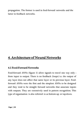 Page | 29
propagation. The former is used in feed-forward networks and the
latter in feedback networks.
4. Architecture of Neural Networks
4.1 Feed-Forward Networks
Feed-forward ANNs (figure 1) allow signals to travel one way only :
from input to output. There is no feedback (loops) i.e. the output of
any layer does not affect that same layer or its previous layer. Feed-
forward ANNs were the first and the simplest ANNs to be designed
and they tend to be straight forward networks that associate inputs
with outputs. They are extensively used in pattern recognition. This
type of organisation is also referred to as bottom-up or top-down.
 