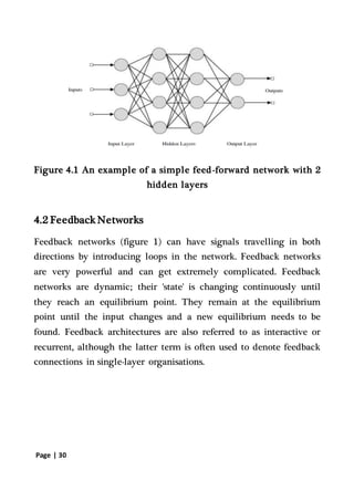 Page | 30
Figure 4.1 An example of a simple feed-forward network with 2
hidden layers
4.2 Feedback Networks
Feedback networks (figure 1) can have signals travelling in both
directions by introducing loops in the network. Feedback networks
are very powerful and can get extremely complicated. Feedback
networks are dynamic; their 'state' is changing continuously until
they reach an equilibrium point. They remain at the equilibrium
point until the input changes and a new equilibrium needs to be
found. Feedback architectures are also referred to as interactive or
recurrent, although the latter term is often used to denote feedback
connections in single-layer organisations.
 