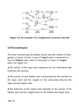 Page | 31
Figure 4.2 An example of a complicated recurrent network
4.3 Network layers
The most common type of artificial neural network consists of three
groups, or layers, of units: a layer of "input" units is connected to a
layer of "hidden" units, which is connected to a layer of "output"
units. (see Figure 4.1)
The activity of the input units represents the raw information that
is fed into the network.
The activity of each hidden unit is determined by the activities of
the input units and the weights on the connections between the
input and the hidden units.
The behaviour of the output units depends on the activity of the
hidden units and the weights between the hidden and output units.
 