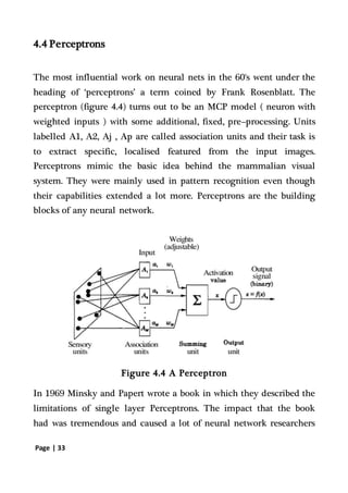 Page | 33
4.4 Perceptrons
The most influential work on neural nets in the 60's went under the
heading of ‘perceptrons’ a term coined by Frank Rosenblatt. The
perceptron (figure 4.4) turns out to be an MCP model ( neuron with
weighted inputs ) with some additional, fixed, pre--processing. Units
labelled A1, A2, Aj , Ap are called association units and their task is
to extract specific, localised featured from the input images.
Perceptrons mimic the basic idea behind the mammalian visual
system. They were mainly used in pattern recognition even though
their capabilities extended a lot more. Perceptrons are the building
blocks of any neural network.
Figure 4.4 A Perceptron
In 1969 Minsky and Papert wrote a book in which they described the
limitations of single layer Perceptrons. The impact that the book
had was tremendous and caused a lot of neural network researchers
 