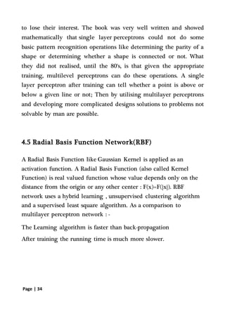 Page | 34
to lose their interest. The book was very well written and showed
mathematically that single layer perceptrons could not do some
basic pattern recognition operations like determining the parity of a
shape or determining whether a shape is connected or not. What
they did not realised, until the 80's, is that given the appropriate
training, multilevel perceptrons can do these operations. A single
layer perceptron after training can tell whether a point is above or
below a given line or not; Then by utilising multilayer perceptrons
and developing more complicated designs solutions to problems not
solvable by man are possible.
4.5 Radial Basis Function Network(RBF)
A Radial Basis Function like Gaussian Kernel is applied as an
activation function. A Radial Basis Function (also called Kernel
Function) is real valued function whose value depends only on the
distance from the origin or any other center : F(x)=F(|x|). RBF
network uses a hybrid learning , unsupervised clustering algorithm
and a supervised least square algorithm. As a comparison to
multilayer perceptron network : -
The Learning algorithm is faster than back-propagation
After training the running time is much more slower.
 