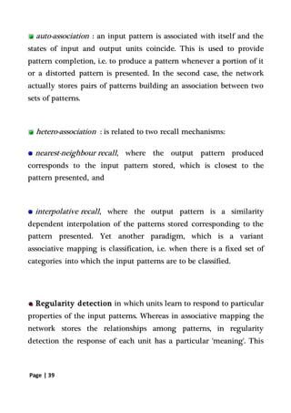 Page | 39
auto-association : an input pattern is associated with itself and the
states of input and output units coincide. This is used to provide
pattern completion, i.e. to produce a pattern whenever a portion of it
or a distorted pattern is presented. In the second case, the network
actually stores pairs of patterns building an association between two
sets of patterns.
hetero-association : is related to two recall mechanisms:
nearest-neighbour recall, where the output pattern produced
corresponds to the input pattern stored, which is closest to the
pattern presented, and
interpolative recall, where the output pattern is a similarity
dependent interpolation of the patterns stored corresponding to the
pattern presented. Yet another paradigm, which is a variant
associative mapping is classification, i.e. when there is a fixed set of
categories into which the input patterns are to be classified.
Regularity detection in which units learn to respond to particular
properties of the input patterns. Whereas in associative mapping the
network stores the relationships among patterns, in regularity
detection the response of each unit has a particular 'meaning'. This
 