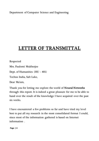 Page | 4
Department of Computer Science and Engineering
LETTER OF TRANSMITTAL
Respected
Mrs. Paulomi Mukherjee
Dept. of Humanities (HU – 401)
Techno India, Salt Lake,
Dear Ma’am,
Thank you for letting me explore the world of Neural Networks
through this report. It is indeed a great pleasure for me to be able to
hand over the result of the knowledge I have acquired over the past
six weeks.
I have encountered a few problems so far and have tried my level
best to put all my research in the most consolidated format I could,
since most of the information gathered is based on Internet
information .
 