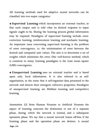 Page | 41
All learning methods used for adaptive neural networks can be
classified into two major categories:
Supervised Learning which incorporates an external teacher, so
that each output unit is told what its desired response to input
signals ought to be. During the learning process global information
may be required. Paradigms of supervised learning include error-
correction learning, reinforcement learning and stochastic learning.
An important issue concerning supervised learning is the problem
of error convergence, i.e. the minimisation of error between the
desired and computed unit values. The aim is to determine a set of
weights which minimises the error. One well-known method, which
is common to many learning paradigms is the least mean square
(LMS) convergence.
Unsupervised Learning uses no external teacher and is based
upon only local information. It is also referred to as self-
organisation, in the sense that it self-organises data presented to the
network and detects their emergent collective properties. Paradigms
of unsupervised learning are Hebbian learning and competitive
learning.
Annotation 2.2 from Human Neurons to Artificial Neurons the
aspect of learning concerns the distinction or not of a separate
phase, during which the network is trained, and a subsequent
operation phase. We say that a neural network learns off-line if the
learning phase and the operation phase are distinct. A neural
 